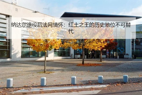 纳达尔退役后法网情怀：红土之王的历史地位不可替代