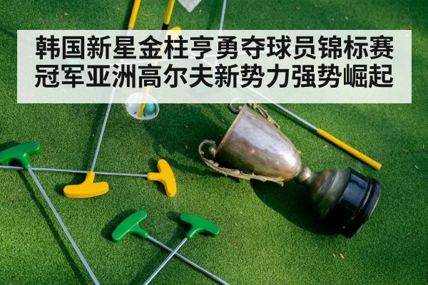 韩国新星金柱亨勇夺球员锦标赛冠军亚洲高尔夫新势力强势崛起
