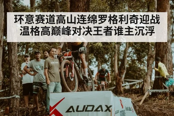 环意赛道高山连绵罗格利奇迎战温格高巅峰对决王者谁主沉浮